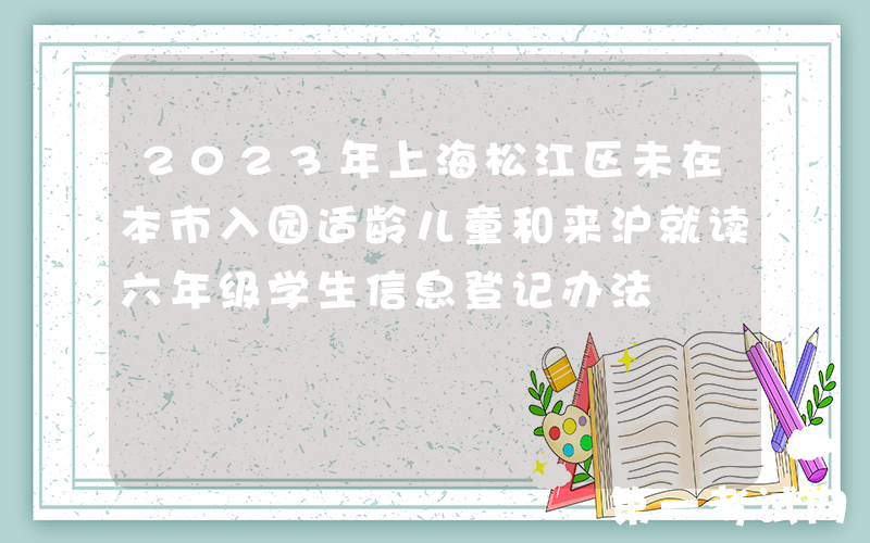 2023年上海松江区未在本市入园适龄儿童和来沪就读六年级学生信息登记办法