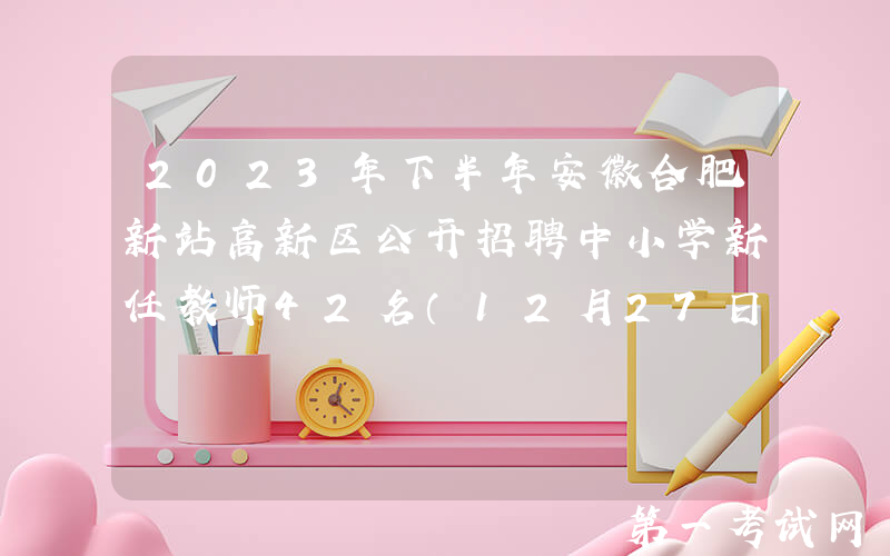2023年下半年安徽合肥新站高新区公开招聘中小学新任教师42名（12月27日起报名）