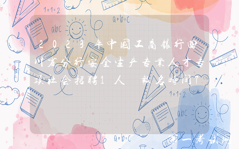2023年中国工商银行四川省分行安全生产专业人才专项社会招聘1人 报名时间7月11日截止