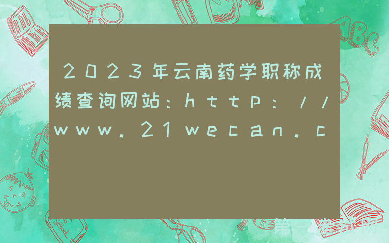 2023年云南药学职称成绩查询网站：http://www.21wecan.com/