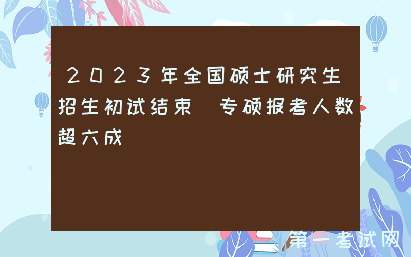 2023年全国硕士研究生招生初试结束 专硕报考人数超六成