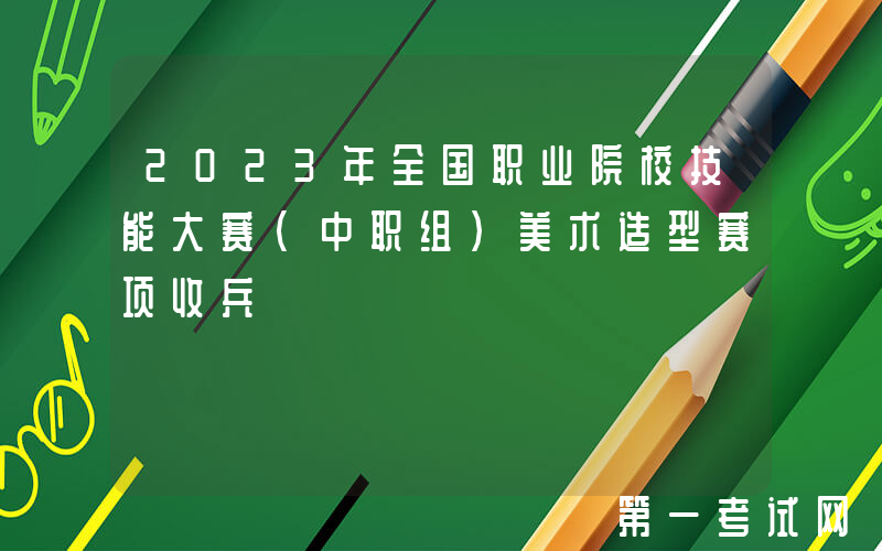 2023年全国职业院校技能大赛（中职组）美术造型赛项收兵