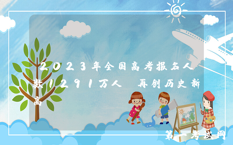 2023年全国高考报名人数1291万人，再创历史新高