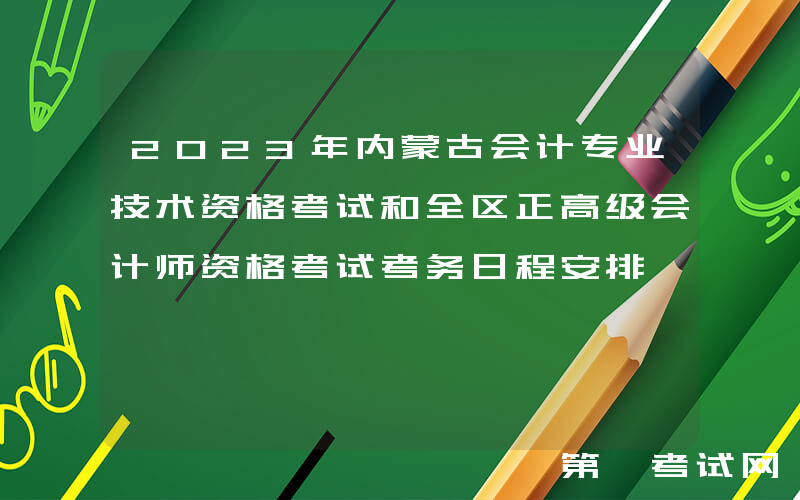 2023年内蒙古会计专业技术资格考试和全区正高级会计师资格考试考务日程安排