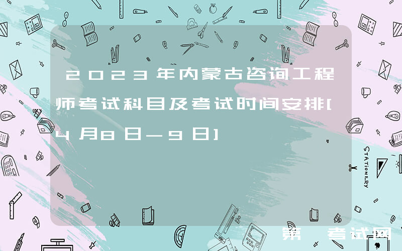 2023年内蒙古咨询工程师考试科目及考试时间安排[4月8日-9日]