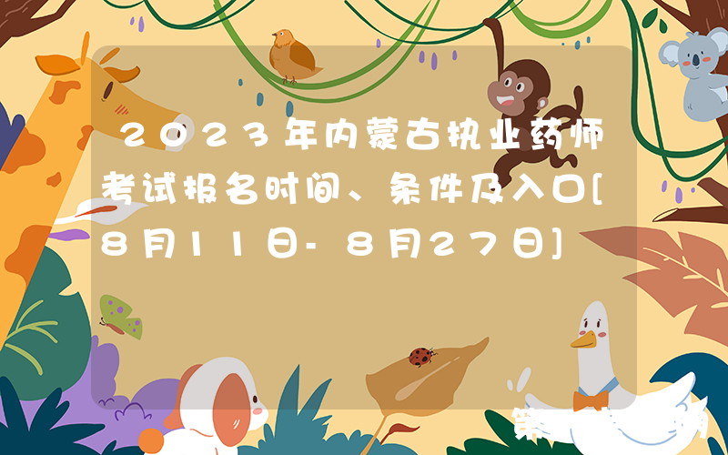 2023年内蒙古执业药师考试报名时间、条件及入口[8月11日-8月27日]