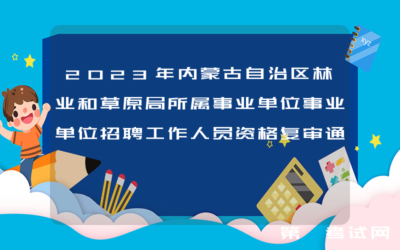 2023年内蒙古自治区林业和草原局所属事业单位事业单位招聘工作人员资格复审通知