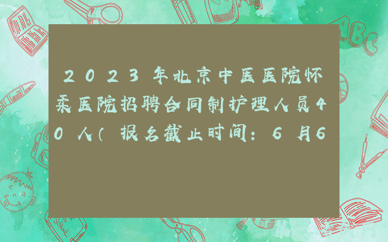 2023年北京中医医院怀柔医院招聘合同制护理人员40人（报名截止时间：6月6日）