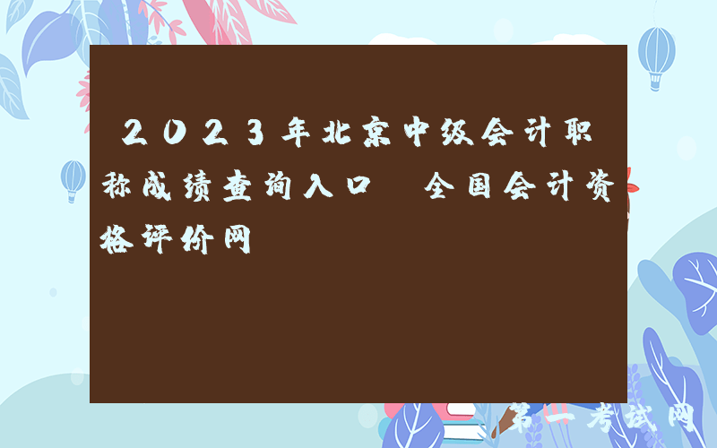 2023年北京中级会计职称成绩查询入口：全国会计资格评价网