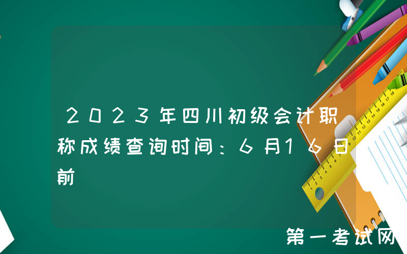 2023年四川初级会计职称成绩查询时间：6月16日前