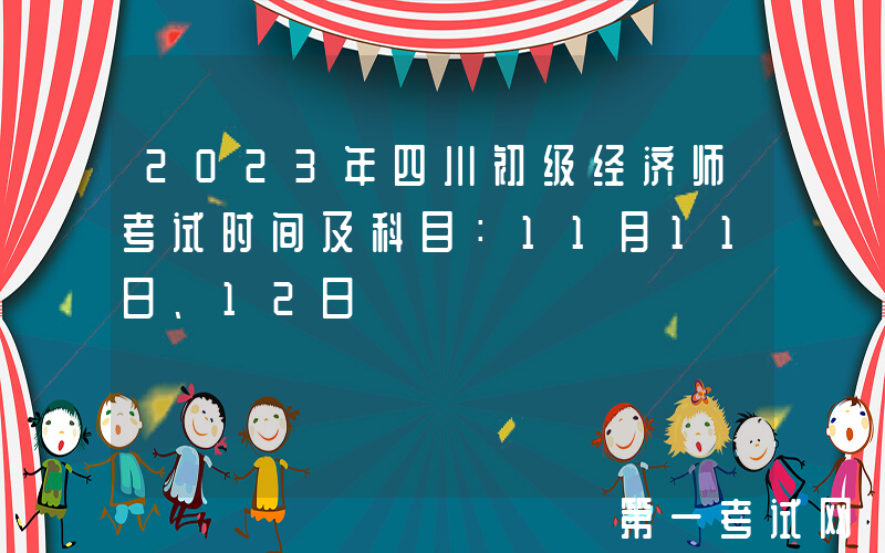 2023年四川初级经济师考试时间及科目：11月11日、12日