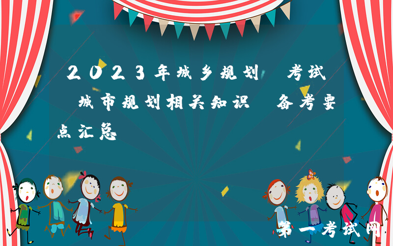 2023年城乡规划师考试《城市规划相关知识》备考要点汇总
