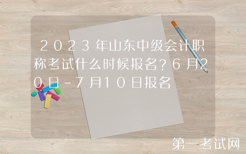 2023年山东中级会计职称考试什么时候报名？6月20日-7月10日报名