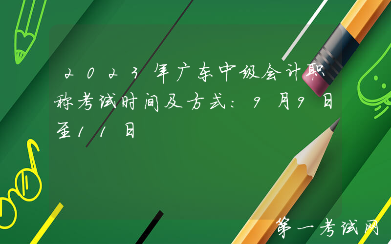 2023年广东中级会计职称考试时间及方式：9月9日至11日