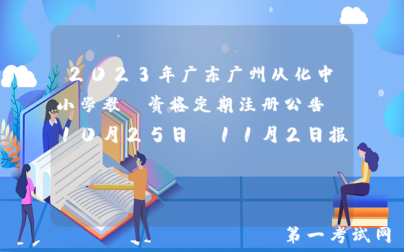 2023年广东广州从化中小学教师资格定期注册公告[10月25日-11月2日报名]
