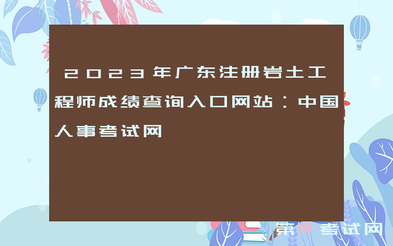 2023年广东注册岩土工程师成绩查询入口网站：中国人事考试网