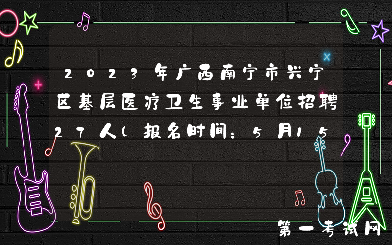 2023年广西南宁市兴宁区基层医疗卫生事业单位招聘27人（报名时间：5月15日-19日）