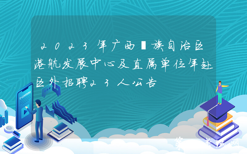 2023年广西壮族自治区港航发展中心及直属单位年赴区外招聘23人公告