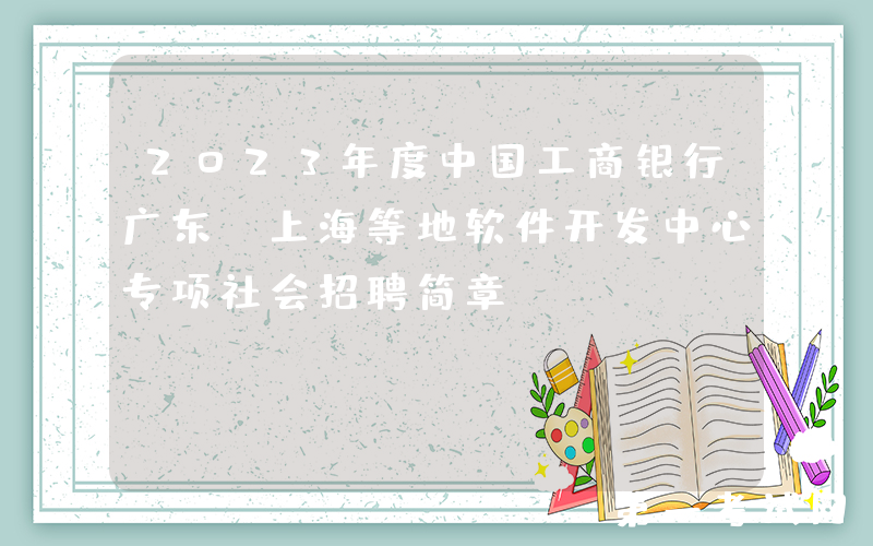 2023年度中国工商银行广东、上海等地软件开发中心专项社会招聘简章