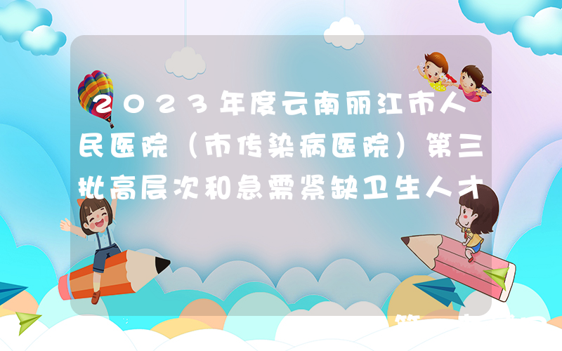 2023年度云南丽江市人民医院（市传染病医院）第三批高层次和急需紧缺卫生人才招聘7人