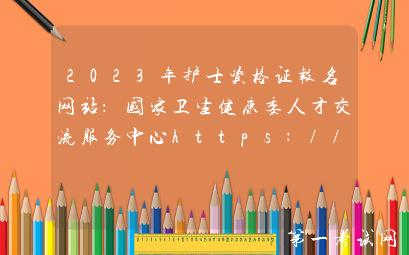 2023年护士资格证报名网站：国家卫生健康委人才交流服务中心https://www.21wecan.com/