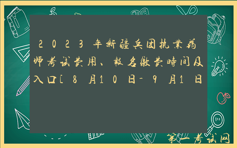 2023年新疆兵团执业药师考试费用、报名缴费时间及入口[8月10日-9月1日]
