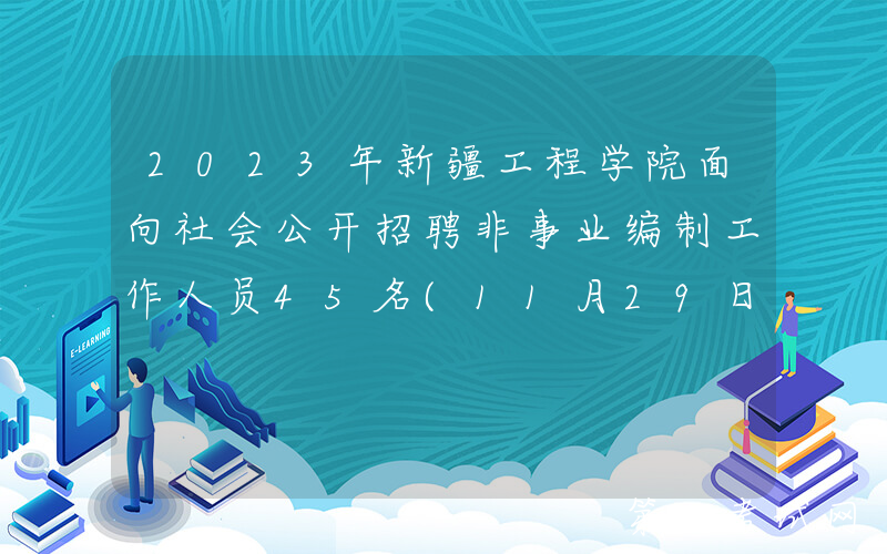 2023年新疆工程学院面向社会公开招聘非事业编制工作人员45名(11月29日18:00前报名)