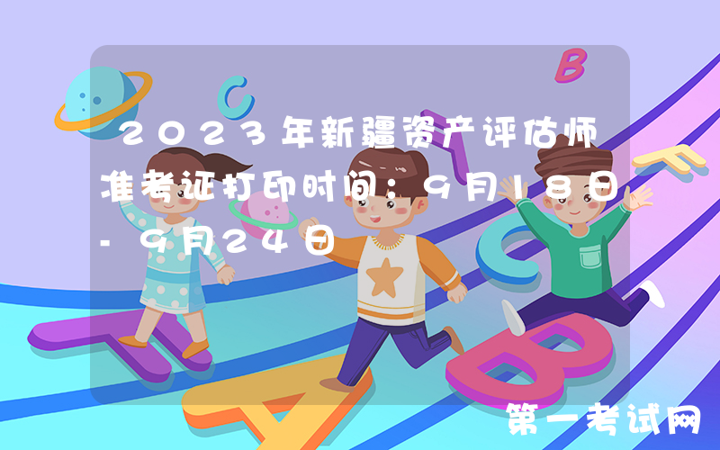 2023年新疆资产评估师准考证打印时间：9月18日-9月24日