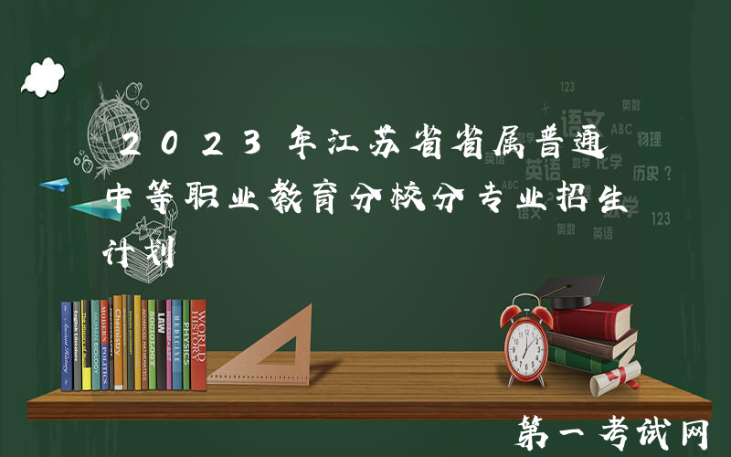 2023年江苏省省属普通中等职业教育分校分专业招生计划