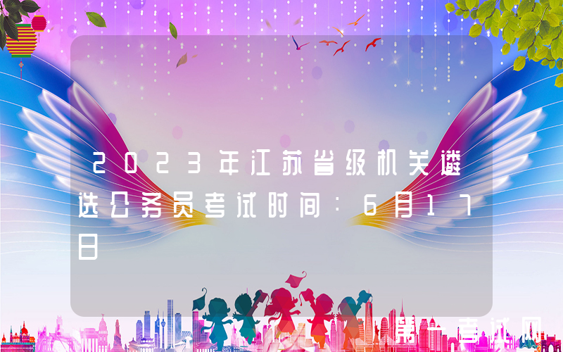 2023年江苏省级机关遴选公务员考试时间：6月17日