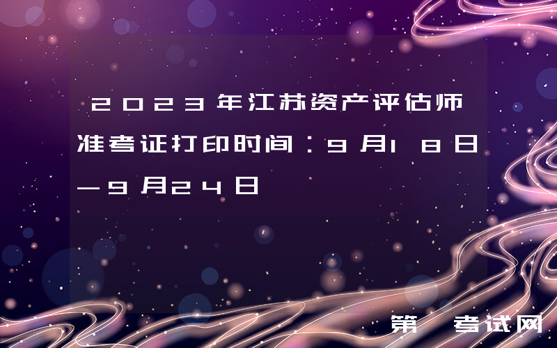 2023年江苏资产评估师准考证打印时间：9月18日-9月24日