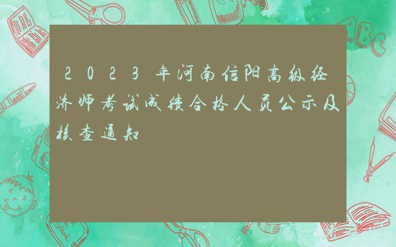 2023年河南信阳高级经济师考试成绩合格人员公示及核查通知