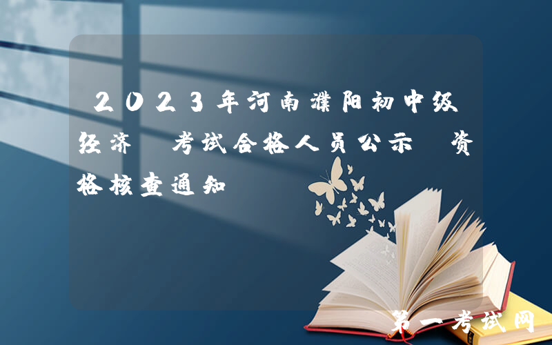 2023年河南濮阳初中级经济师考试合格人员公示及资格核查通知