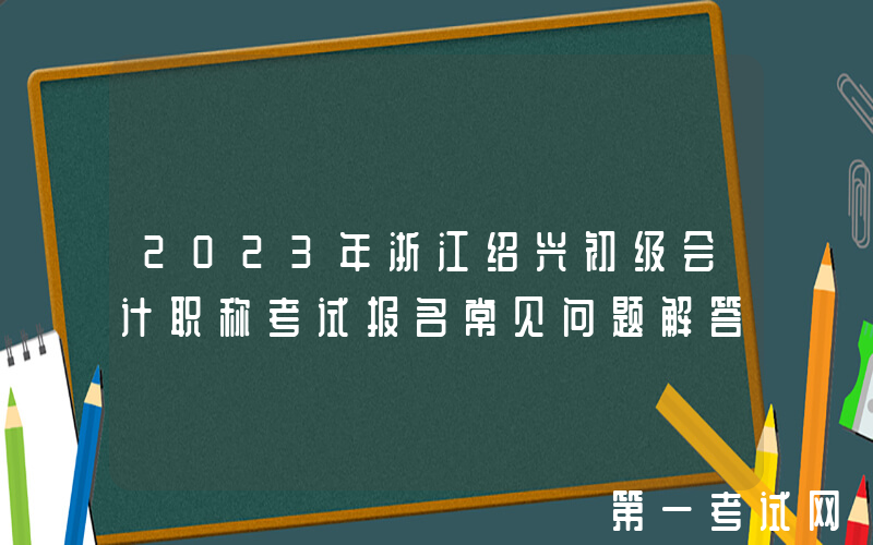 2023年浙江绍兴初级会计职称考试报名常见问题解答
