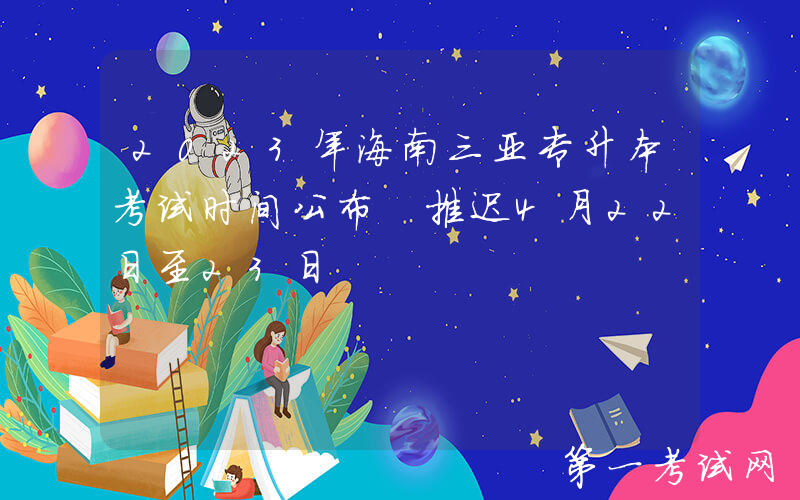 2023年海南三亚专升本考试时间公布 推迟4月22日至23日