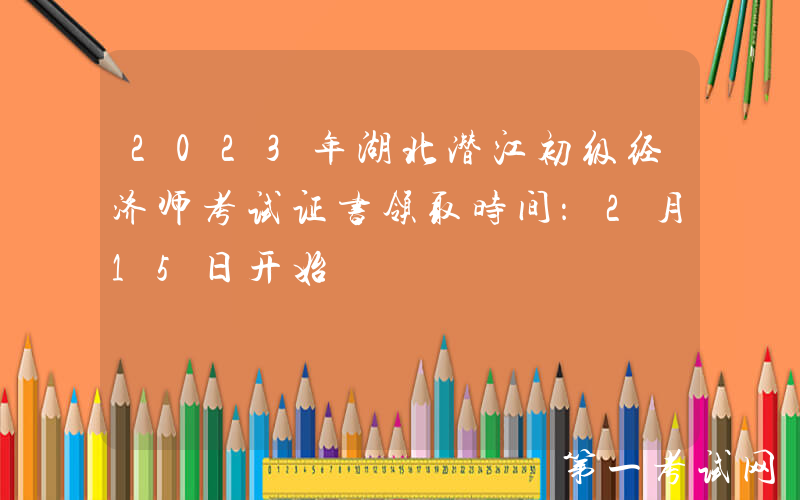 2023年湖北潜江初级经济师考试证书领取时间：2月15日开始