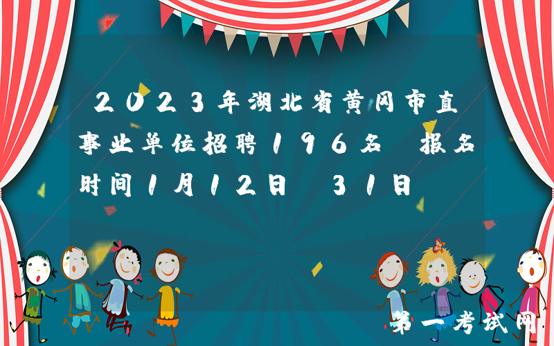 2023年湖北省黄冈市直事业单位招聘196名（报名时间1月12日-31日）