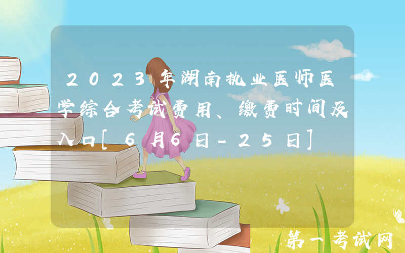 2023年湖南执业医师医学综合考试费用、缴费时间及入口[6月6日-25日]