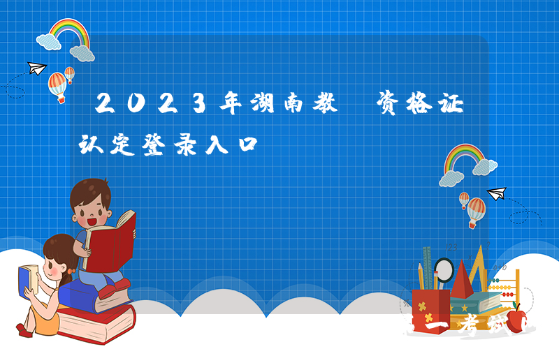 2023年湖南教师资格证认定登录入口 ：https://www.jszg.edu.cn/