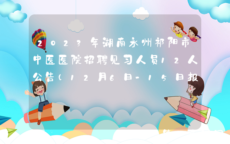 2023年湖南永州祁阳市中医医院招聘见习人员12人公告（12月6日-15日报名）