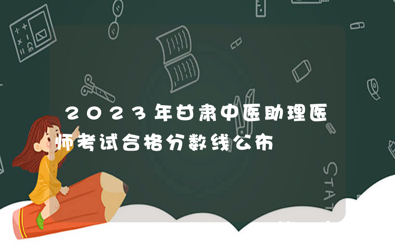 2023年甘肃中医助理医师考试合格分数线公布