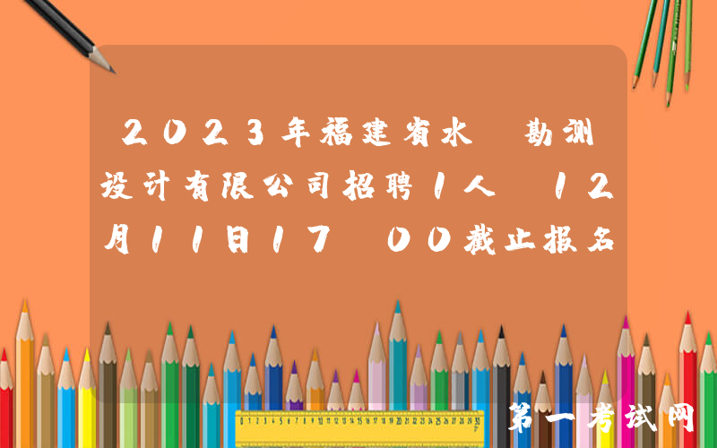2023年福建省水投勘测设计有限公司招聘1人（12月11日17：00截止报名）