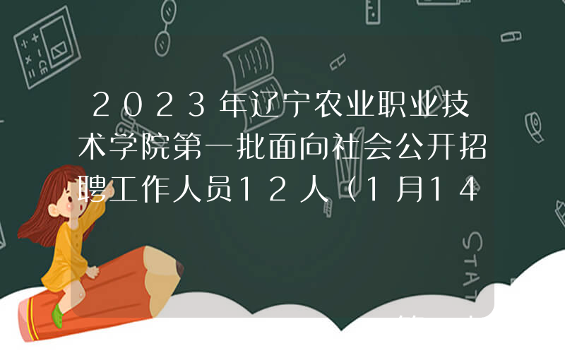 2023年辽宁农业职业技术学院第一批面向社会公开招聘工作人员12人（1月14日起报名）