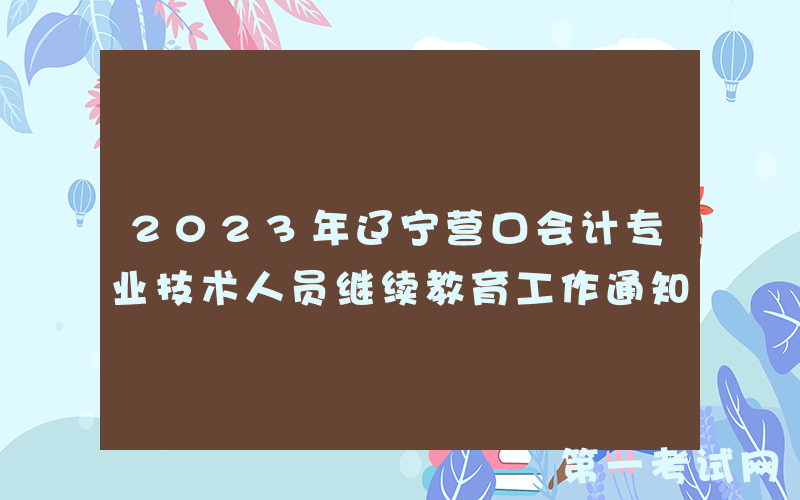 2023年辽宁营口会计专业技术人员继续教育工作通知