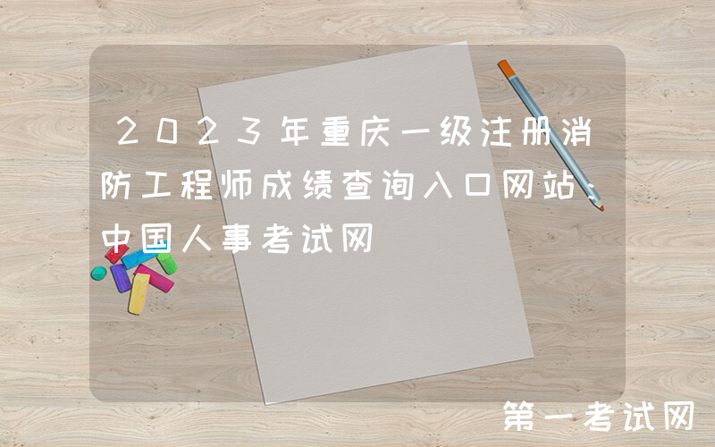 2023年重庆一级注册消防工程师成绩查询入口网站：中国人事考试网