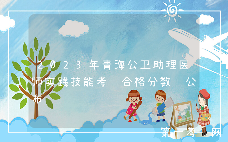 2023年青海公卫助理医师实践技能考试合格分数线公布