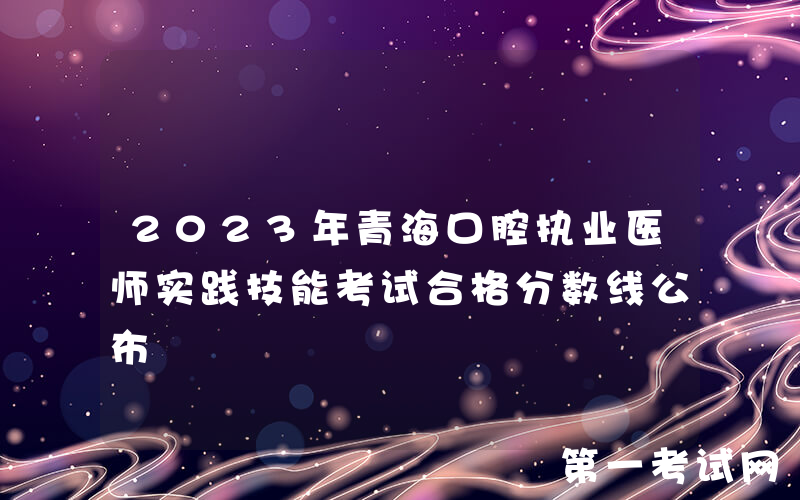 2023年青海口腔执业医师实践技能考试合格分数线公布