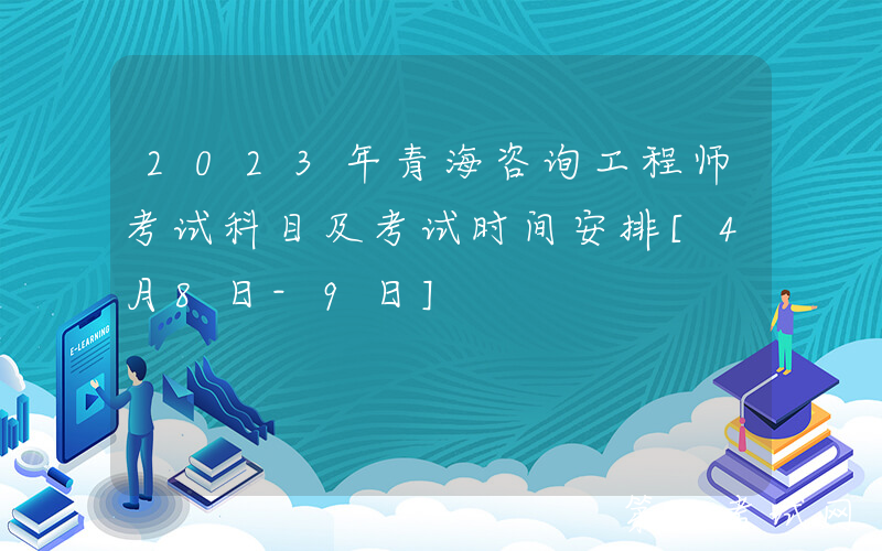 2023年青海咨询工程师考试科目及考试时间安排[4月8日-9日]