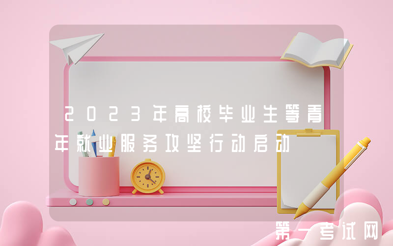 2023年高校毕业生等青年就业服务攻坚行动启动