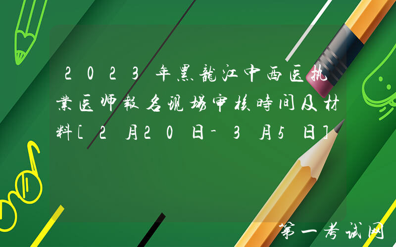 2023年黑龙江中西医执业医师报名现场审核时间及材料[2月20日-3月5日]